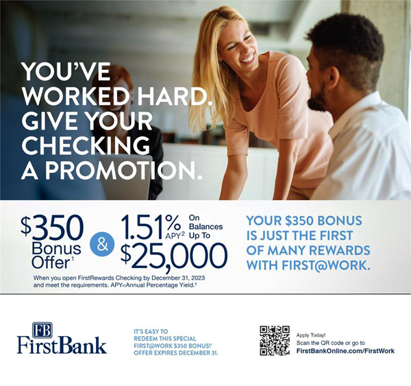 You've worked hard. Give your checking a promotion. $350 bonus offer (when you open FirstRewards checking by December 31, 2023 and meet the requirements. APY=Annual Percentage Yield[2]. 1.51 & APY[2] on balances up to $25,000. Your $350 bonus is just the first of many rewards with first at work. Appy today! Go to http://firstbankonline.com/firstwork.