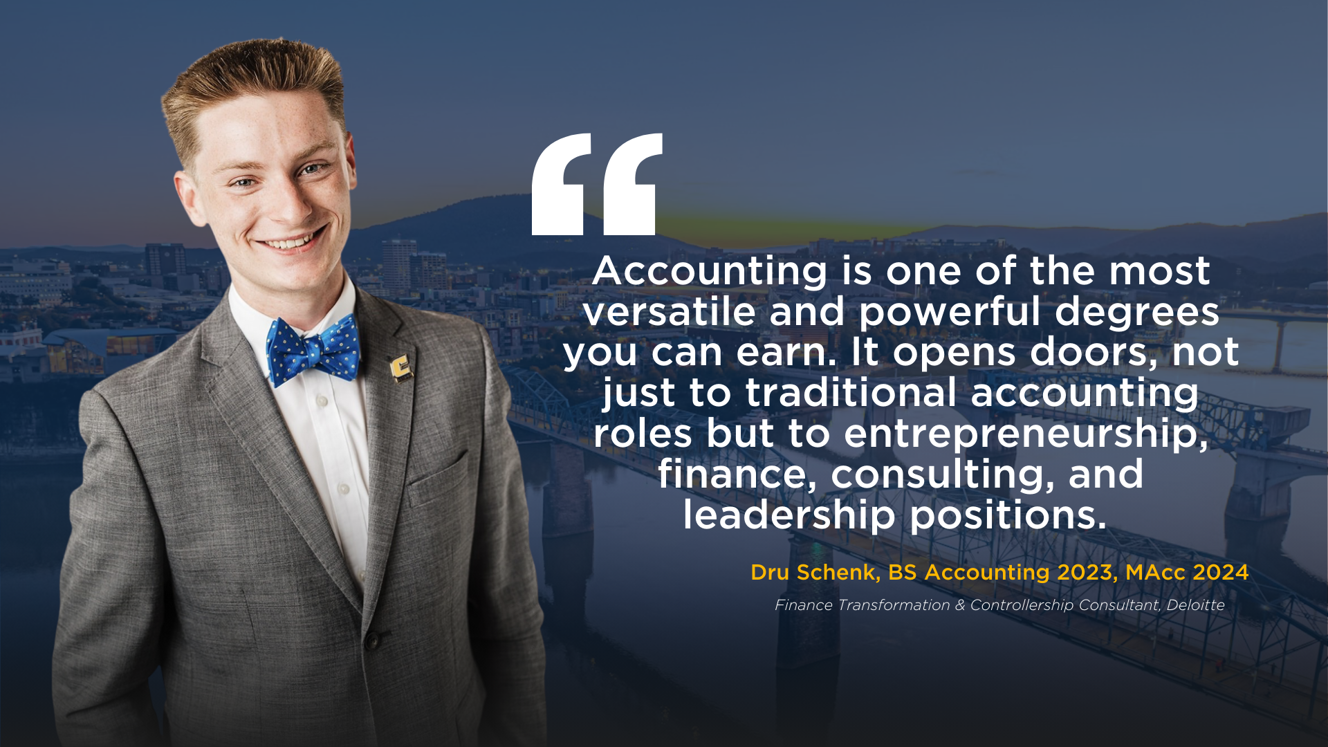 Picture of RCOB accounting graduate Drew Schenk. Drew is wearing a suit and a bowtie. He stands alongside a quote that reads, "Accounting is one of the most versatile and powerful degrees you can earn. It opens doors, not just to traditional accounting roles but to entrepreneurship, finance, consulting, and leadership positions." Under the quote it reads Dru Schenk, BS Accounting 2023, MAcc 2024, Finance Transformation & Controllership Consultant, Deloitte
