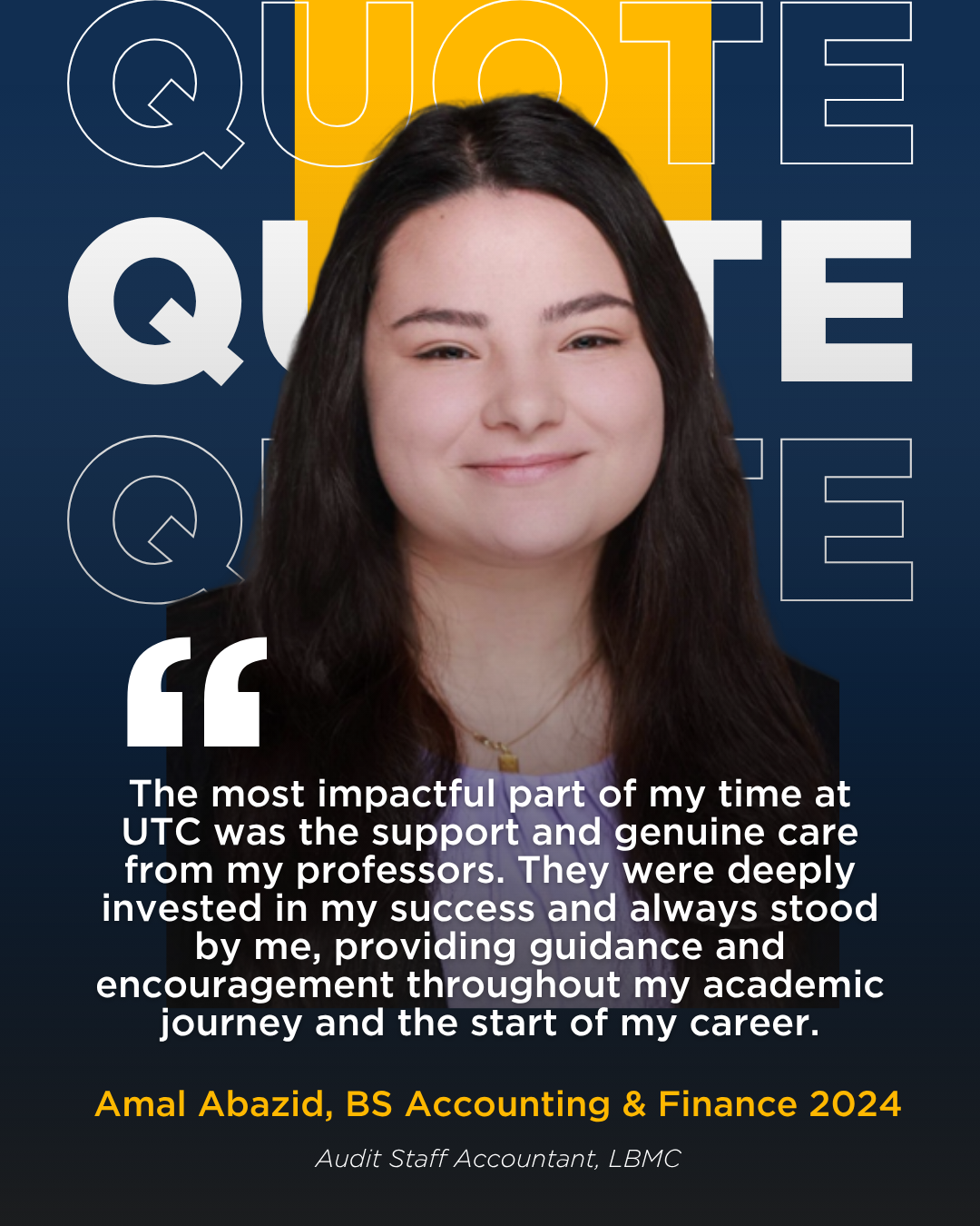 A picture with a quote from Amal Abazid, BS Accounting & Finance class of 2024. "The most impactful part of my time at UTC was the support and genuine care from my professors. They were deeply invested in my success and always stood by me, providing guidance and encouragement throughout my academic journey and the start of my career."