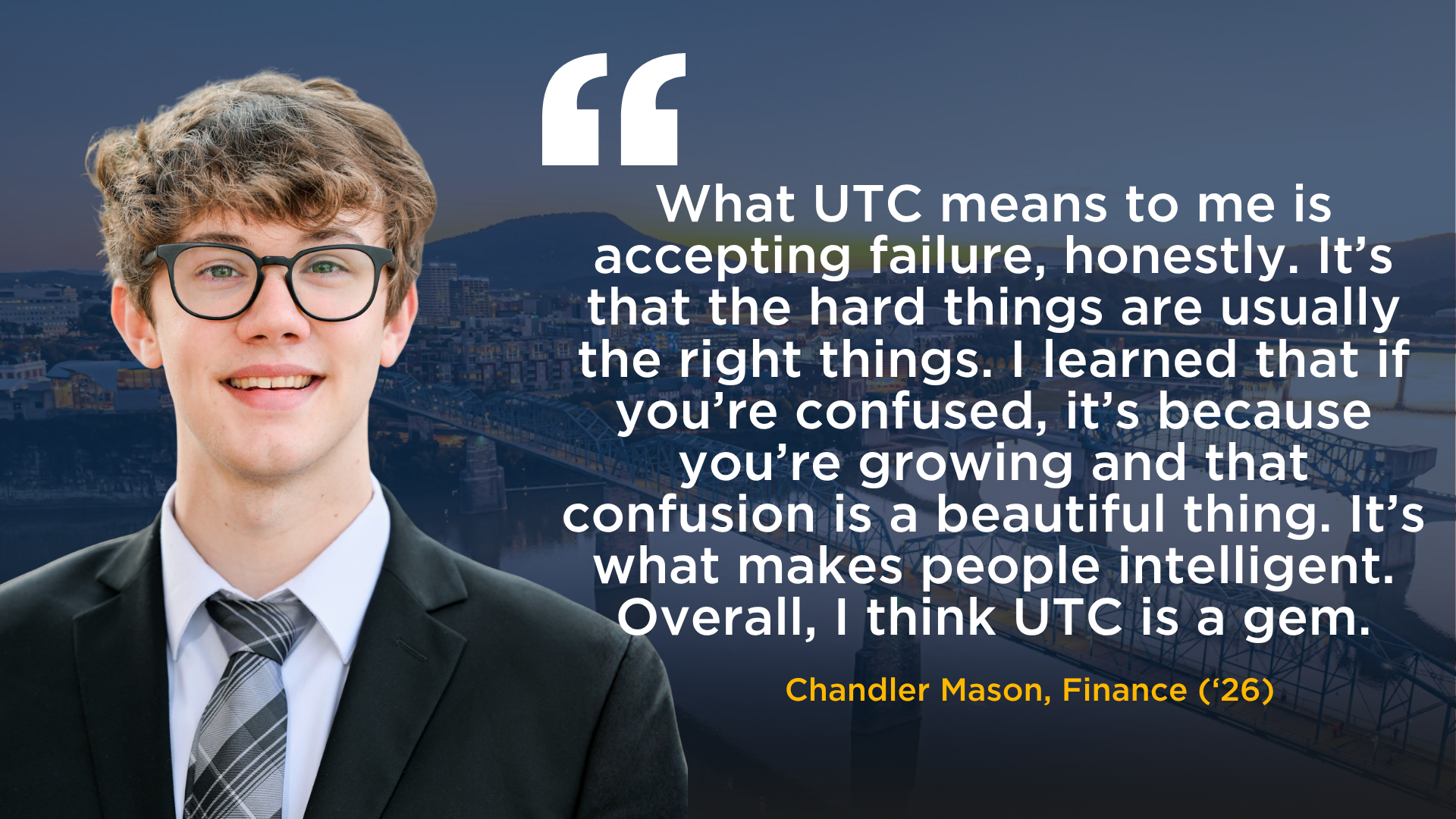 A picture of Chandler Mason, BS Finance 2026, with a quote that reads: "What UTC means to me is accepting failure, honestly. It’s that the hard things are usually the right things. I learned that if you’re confused, it’s because you’re growing and that confusion is a beautiful thing. It’s what makes people intelligent. Overall, I think UTC is a gem."" 
