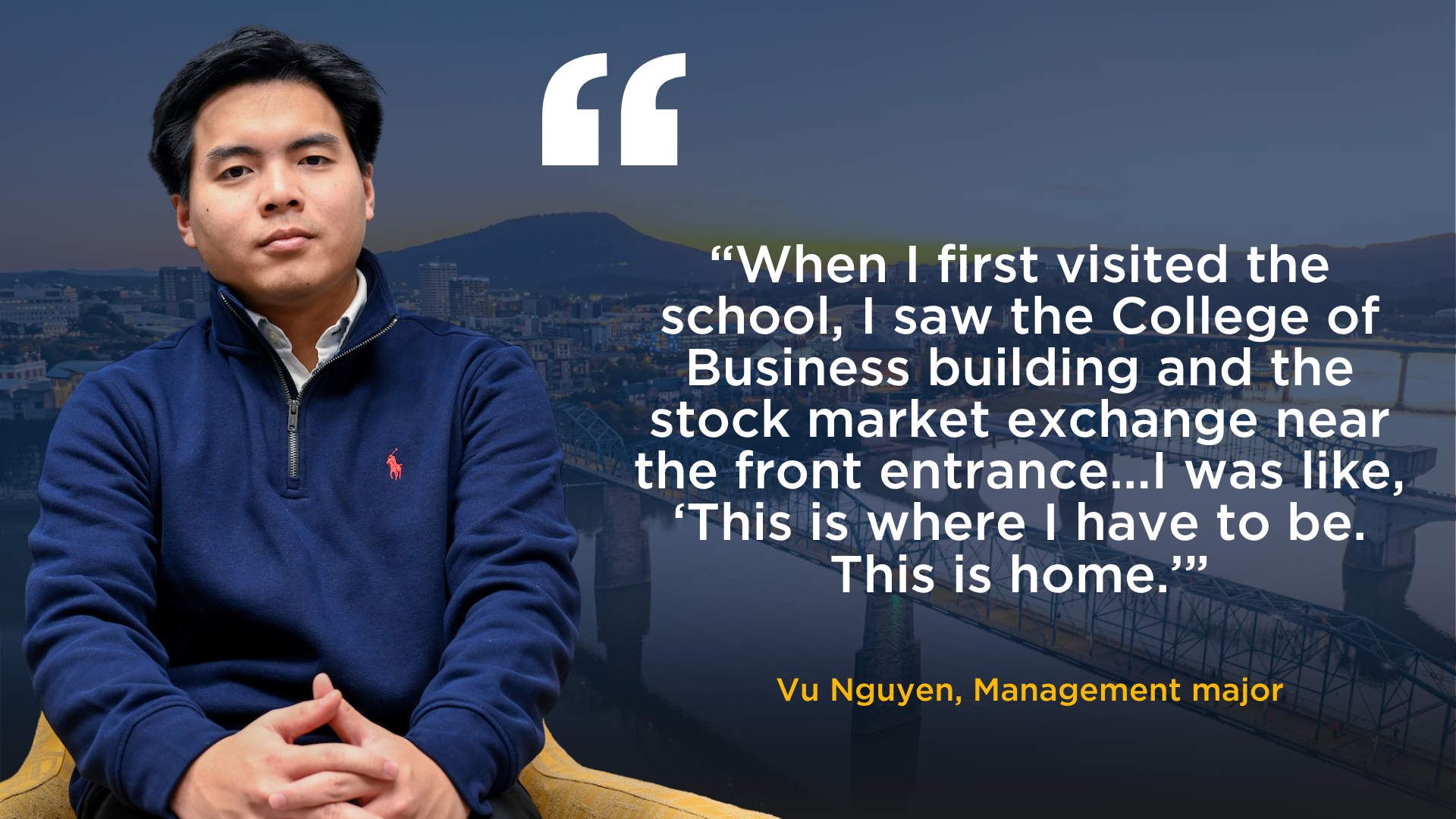 A picture of Vu Nguyen, Management student, with a quote that reads: "“When I first visited the school, I saw the College of Business building and the stock market exchange near the front entrance...I was like, ‘This is where I have to be. This is home.'" 