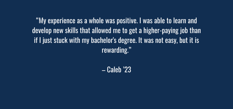 “My experience as a whole was positive. I was able to learn and develop new skills that allowed me to get a higher-paying job than if I just stuck with my bachelor's degree. It was not easy, but it is rewarding.” – Caleb ‘23