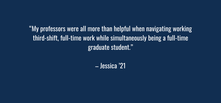 “My professors were all more than helpful when navigating working third-shift, full-time work while simultaneously being a full-time graduate student.” – Jessica ‘21