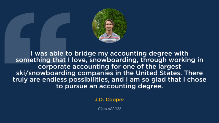 J.D. Coopers testimonial on the accounting department "I was able to bridge my accounting degree with something that I love, snowboarding, through working in corporate accounting for one of the largest ski/snowboarding companies in the United States. There truly are endless possibilities, and I am so glad that I chose to pursue an accounting degree." Class of 2022