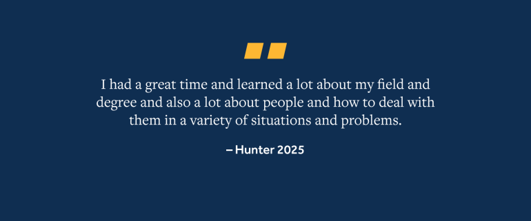 Quote from Hunter, 2025 Grad, "I had a great time and learned a lot about my field and degree and also a lot about people and how to deal with them in a variety of situations and problems"