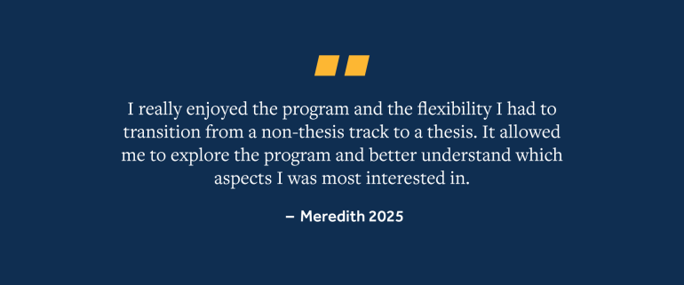 Quote from Meredith, 2025 Grad, "I really enjoyed the program and the flexibility I had to transition from a non-thesis track to a thesis. It allowed me to explore the program and better understand which aspects I was most interested in."