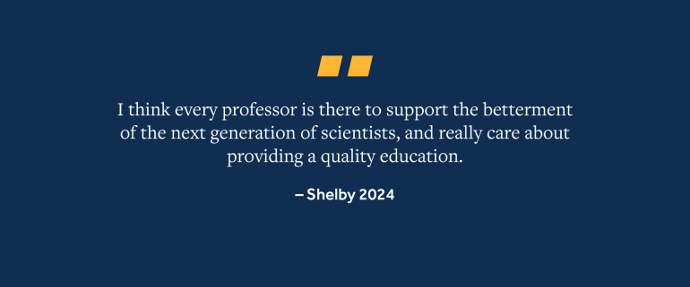 Quote from Shelby, 2024 Grad, "I think every professor is there to support the betterment of the next generation of scientists, and really care about providing a quality education."