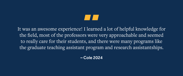 Quote from Cole, 2024 Grad, "It was an awesome experience! I learned a lot of helpful knowledge for the field, most of the professors were very approachable and seemed to really care for their students, and there were many programs like the graduate teaching assistant program and research assistantships."