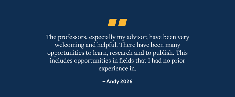 Quote from Andy, 2026 Grad, "The professors, especially my advisor, have been very welcoming and helpful. There have been many opportunities to learn, research and to publish. This includes opportunities in fields that I had no prior experience in."