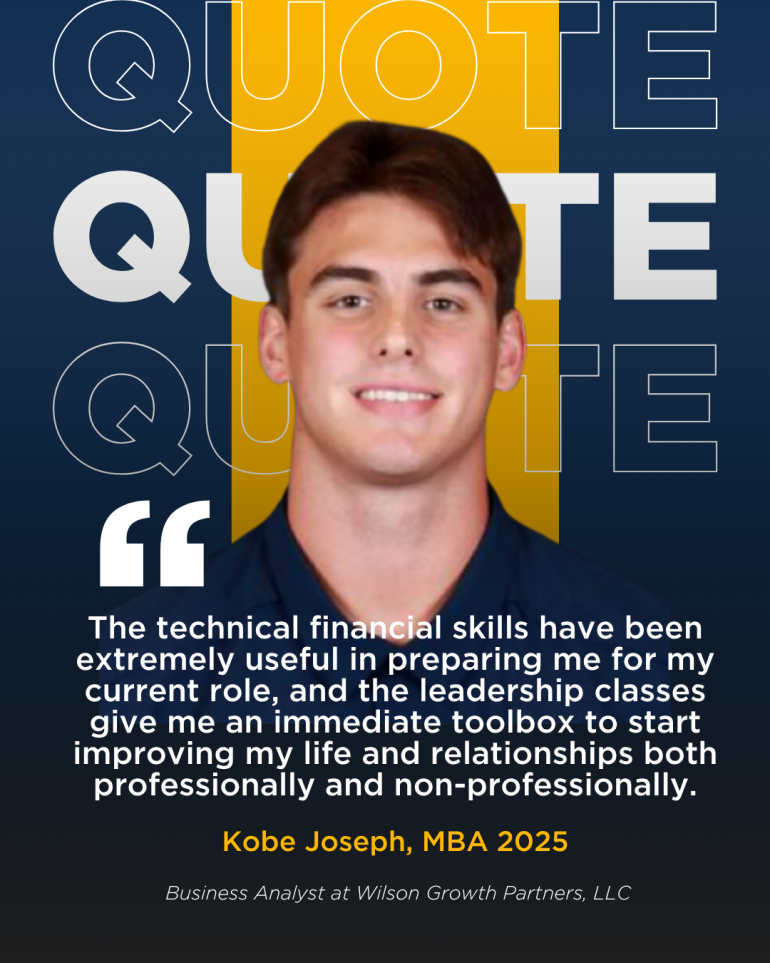 Picture of Kobe Joseph, 2025 MBA graduate, with the following quote. "The technical financial skills have been extremely useful in preparing me for my current role, and the leadership classes give me an immediate toolbox to start improving my life and relationships both professionally and non-professionally."